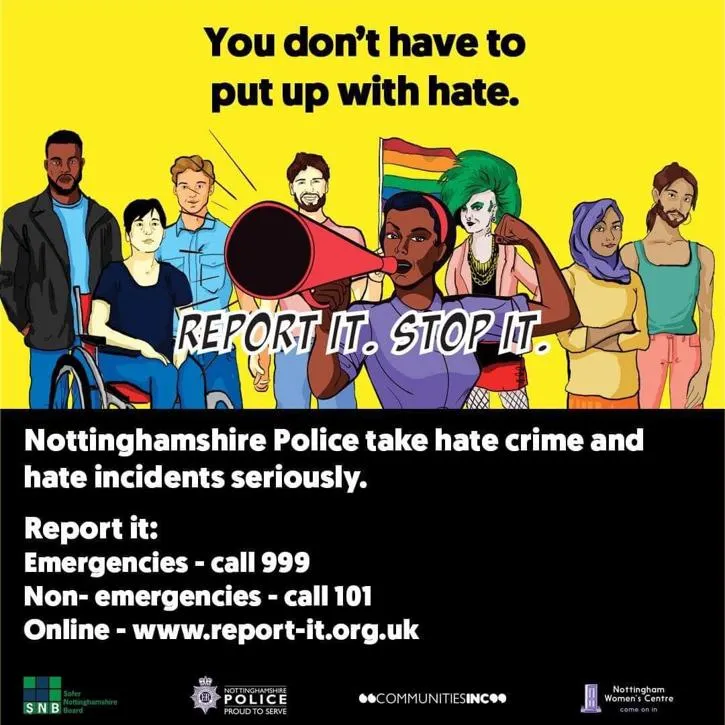 Nottinghamshire Police take hate crime and hat incidents seriously. Report it at emergencies call 999, non-emergencies call 101 or online at www.report-it.org.uk