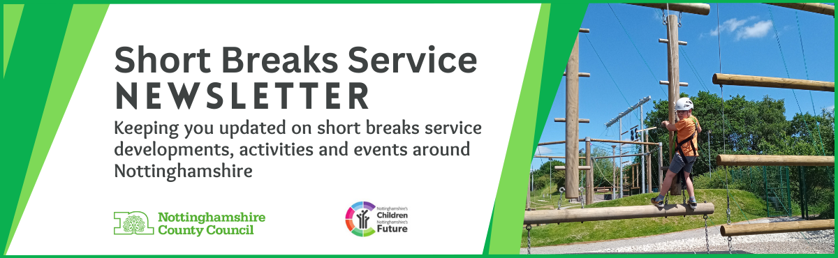 Short Breaks Service newsletter.
Keeping you updated on short breaks service developments, activities and events around Nottinghamshire.