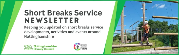 Short Breaks Service newsletter.
Keeping you updated on short breaks service developments, activities and events around Nottinghamshire.