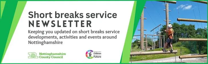 Short Breaks Service newsletter.
Keeping you updated on short breaks service developments, activities and events around Nottinghamshire.